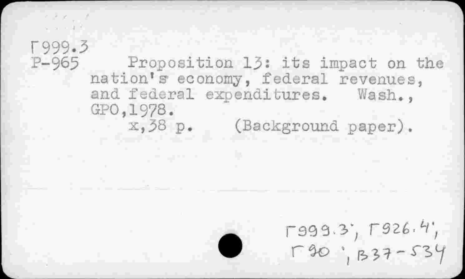 ﻿r999.,
P-965
Proposition 15: its impact on the nation’s' economy, federal revenues, and federal expenditures. Wash., GPO,1978.
x,58 p. (Background paper).
rs99 3j rszé.r,